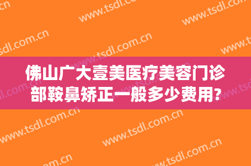 佛山广大壹美医疗美容门诊部鞍鼻矫正一般多少费用?靠谱吗?(佛山市广大整形美容医院)