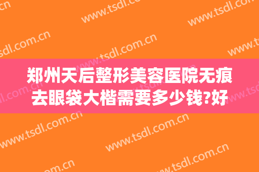 郑州天后整形美容医院无痕去眼袋大楷需要多少钱?好不好?(做无痕眼袋多少钱)