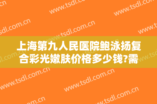 上海第九人民医院鲍泳扬复合彩光嫩肤价格多少钱?需要多久恢复?