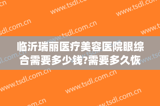 临沂瑞丽医疗美容医院眼综合需要多少钱?需要多久恢复?(临沂瑞丽整形医院电话是多少)