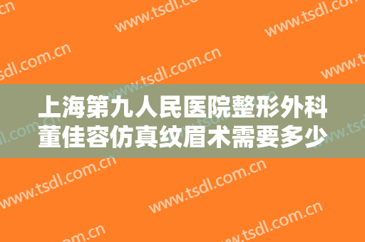 上海第九人民医院整形外科董佳容仿真纹眉术需要多少钱?有哪些优势?