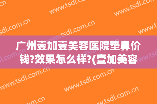 广州壹加壹美容医院垫鼻价钱?效果怎么样?(壹加美容医院好吗)