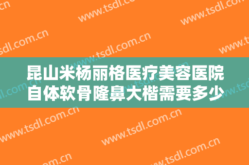 昆山米杨丽格医疗美容医院自体软骨隆鼻大楷需要多少钱?有哪些优势?