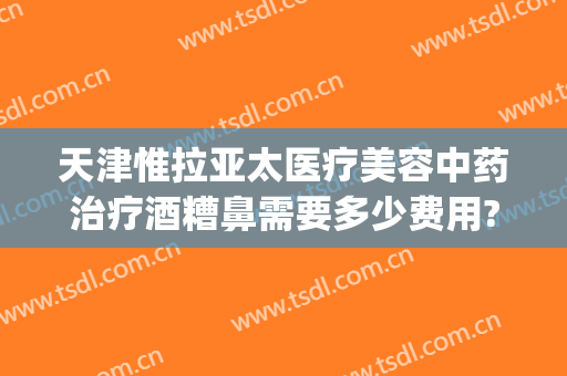 天津惟拉亚太医疗美容中药治疗酒糟鼻需要多少费用?有哪些优势?(天津治酒糟鼻的医院哪家好)