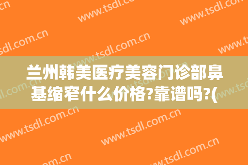 兰州韩美医疗美容门诊部鼻基缩窄什么价格?靠谱吗?(兰州亚韩整形医院医生简介)