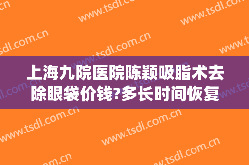 上海九院医院陈颖吸脂术去除眼袋价钱?多长时间恢复?(上海九院眼部抽脂多少钱)