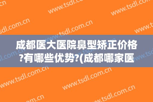 成都医大医院鼻型矫正价格?有哪些优势?(成都哪家医院隆鼻的技术最好)