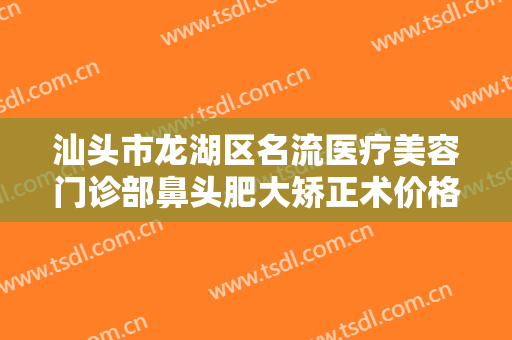 汕头市龙湖区名流医疗美容门诊部鼻头肥大矫正术价格表!效果怎么样?