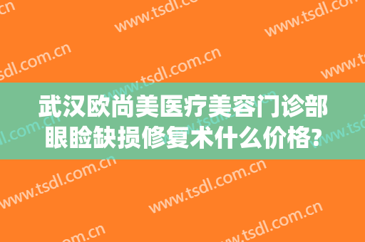武汉欧尚美医疗美容门诊部眼睑缺损修复术什么价格?怎么样?(武汉整形眼睛修复哪家好)