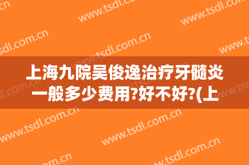 上海九院吴俊逸治疗牙髓炎一般多少费用?好不好?(上海第九医院治骨髓炎)