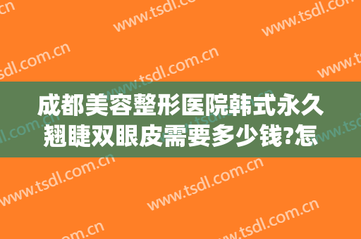 成都美容整形医院韩式永久翘睫双眼皮需要多少钱?怎么样?(成都韩式双眼皮医院哪家好)