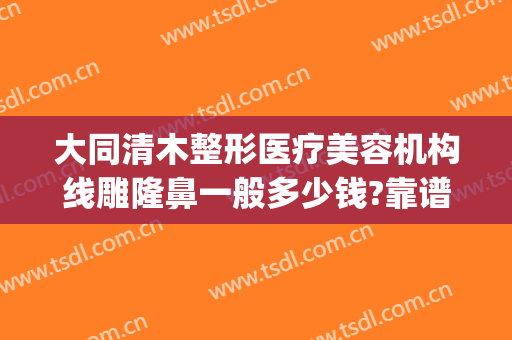 大同清木整形医疗美容机构线雕隆鼻一般多少钱?靠谱吗?(清木整形整容医疗美容诊所)