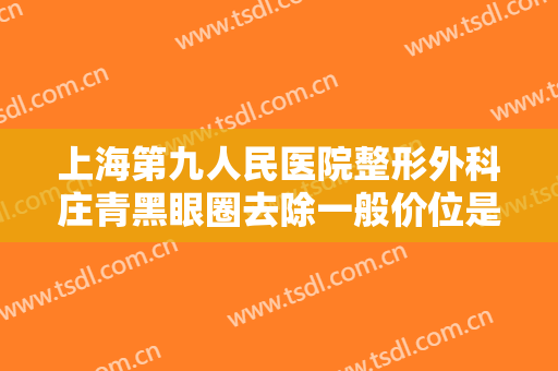 上海第九人民医院整形外科庄青黑眼圈去除一般价位是多少?有哪些优势?