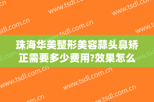 珠海华美整形美容蒜头鼻矫正需要多少费用?效果怎么样?(蒜头鼻整形大概需要多少费用)