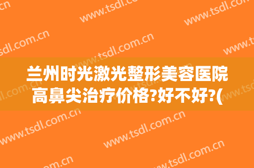 兰州时光激光整形美容医院高鼻尖治疗价格?好不好?(兰州阳光整形医院)