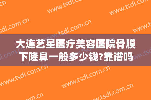 大连艺星医疗美容医院骨膜下隆鼻一般多少钱?靠谱吗?(上海星美整形医院正规吗)