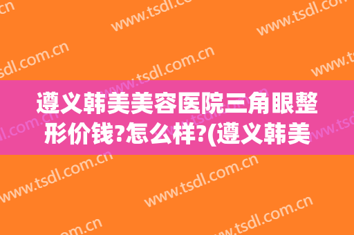 遵义韩美美容医院三角眼整形价钱?怎么样?(遵义韩美美容医院三角眼整形价钱?怎么样呢)