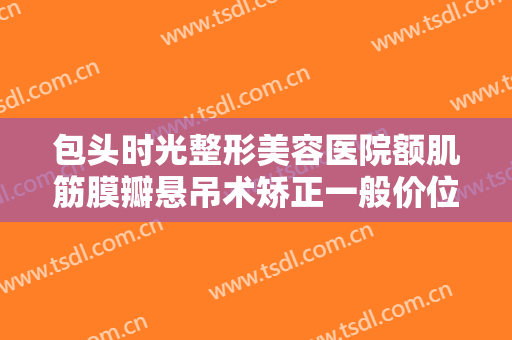 包头时光整形美容医院额肌筋膜瓣悬吊术矫正一般价位是多少费用?可靠吗?