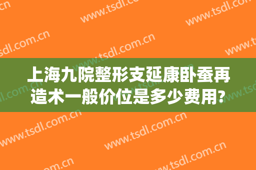 上海九院整形支延康卧蚕再造术一般价位是多少费用?多长时间恢复?(上海九院卧蚕手术)