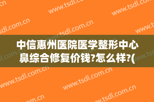中信惠州医院医学整形中心鼻综合修复价钱?怎么样?(中信惠州医院割双眼皮)