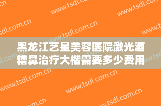 黑龙江艺星美容医院激光酒糟鼻治疗大楷需要多少费用?需要多久恢复?