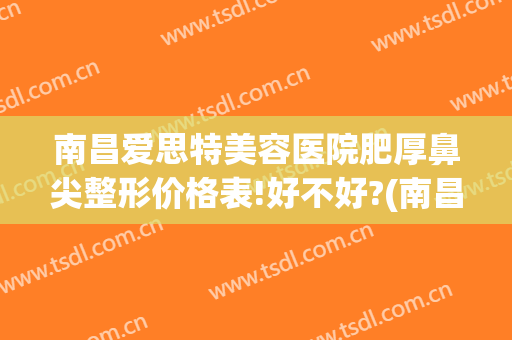 南昌爱思特美容医院肥厚鼻尖整形价格表!好不好?(南昌鼻整形医生)