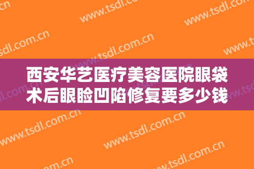 西安华艺医疗美容医院眼袋术后眼睑凹陷修复要多少钱?需要多久恢复?