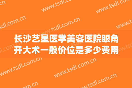 长沙艺星医学美容医院眼角开大术一般价位是多少费用?有哪些优势?(长沙艺星医学美容医院好不好)