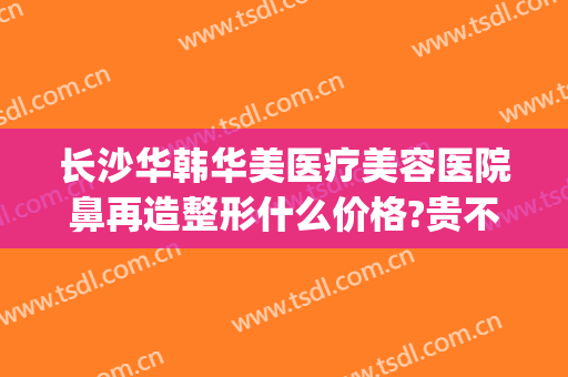 长沙华韩华美医疗美容医院鼻再造整形什么价格?贵不贵?(长沙华韩华美整形医院官网)