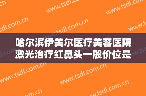 哈尔滨伊美尔医疗美容医院激光治疗红鼻头一般价位是多少费用?贵不贵?