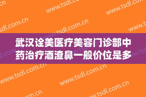 武汉诠美医疗美容门诊部中药治疗酒渣鼻一般价位是多少?靠谱吗?(武汉诠美医疗美容怎么样)