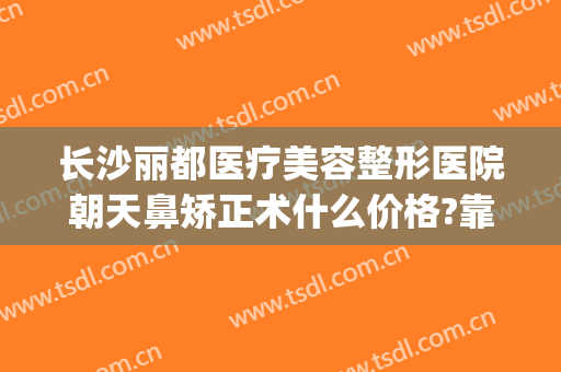 长沙丽都医疗美容整形医院朝天鼻矫正术什么价格?靠谱吗?(长沙美莱美容整形医院怎么样)
