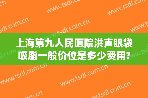 上海第九人民医院洪声眼袋吸脂一般价位是多少费用?靠谱吗?(上海第九人民医院面部吸脂价格)