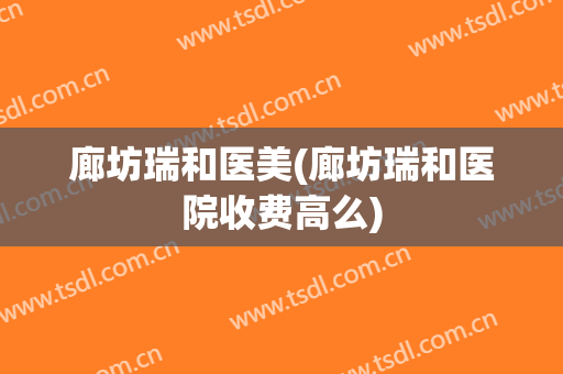 廊坊瑞和医美(廊坊瑞和医院收费高么)
