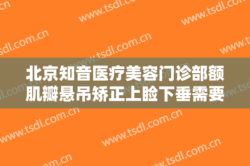 北京知音医疗美容门诊部额肌瓣悬吊矫正上睑下垂需要多少钱?需要多久恢复?