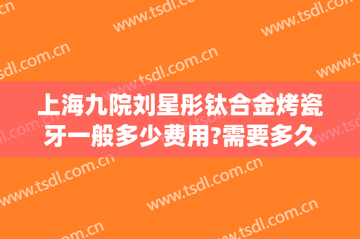 上海九院刘星彤钛合金烤瓷牙一般多少费用?需要多久恢复?(第九人民医院烤瓷牙价格)
