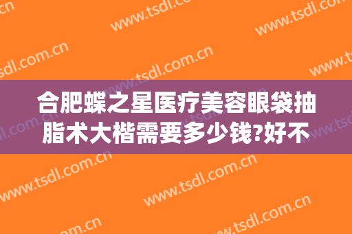 合肥蝶之星医疗美容眼袋抽脂术大楷需要多少钱?好不好?(重庆蝶之星整形医院)