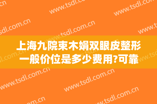 上海九院束木娟双眼皮整形一般价位是多少费用?可靠吗?(上海九院整形双眼皮价目表)