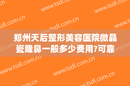郑州天后整形美容医院微晶瓷隆鼻一般多少费用?可靠吗?(郑州天后整形怎么样?)