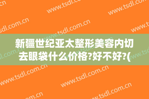新疆世纪亚太整形美容内切去眼袋什么价格?好不好?(新疆整形美容医院价格)