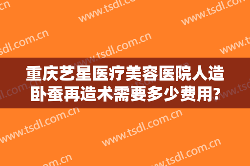 重庆艺星医疗美容医院人造卧蚕再造术需要多少费用?可靠吗?