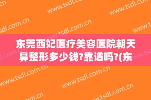 东莞西妃医疗美容医院朝天鼻整形多少钱?靠谱吗?(东莞西妃医疗美容医院电话是多少)