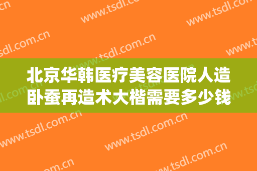 北京华韩医疗美容医院人造卧蚕再造术大楷需要多少钱?可靠吗?(整容修复多少钱)