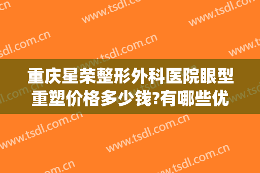 重庆星荣整形外科医院眼型重塑价格多少钱?有哪些优势?(重庆星荣医美)