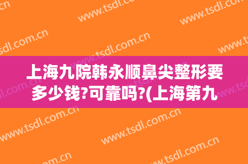 上海九院韩永顺鼻尖整形要多少钱?可靠吗?(上海第九人民医院鼻子整形价格)