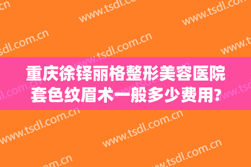 重庆徐铎丽格整形美容医院套色纹眉术一般多少费用?效果怎么样?(重庆徐铎丽格医疗美容门诊部)
