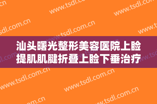 汕头曙光整形美容医院上睑提肌肌腱折叠上睑下垂治疗价格多少钱?怎么样?