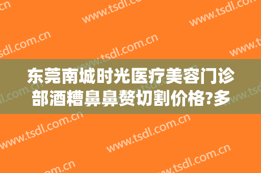 东莞南城时光医疗美容门诊部酒糟鼻鼻赘切割价格?多长时间恢复?(东莞南城整形美容医院)