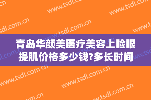 青岛华颜美医疗美容上睑眼提肌价格多少钱?多长时间恢复?(青岛华颜美医疗美容医院有限公司)