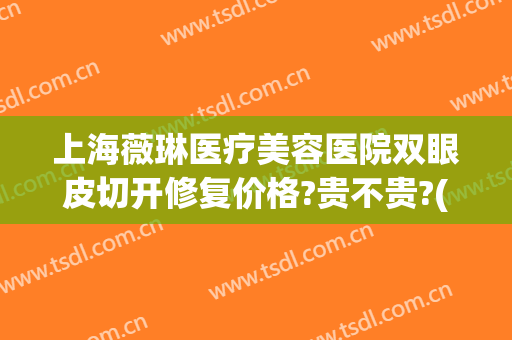 上海薇琳医疗美容医院双眼皮切开修复价格?贵不贵?(上海薇琳整容医院)